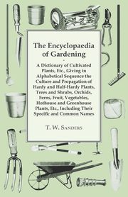 The Encyclopaedia of Gardening - A Dictionary of Cultivated Plants, Giving in Alphabetical Sequence the Culture and Propagation of Hardy and Half-Hardy Plants, Trees and Shrubs, Fruit and Vegetables, Including their Specific and Common Names, Sanders T. W.