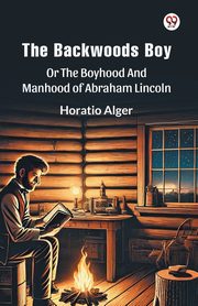 The Backwoods Boy Or The Boyhood And Manhood Of Abraham Lincoln, Alger Horatio
