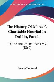 The History Of Mercer's Charitable Hospital In Dublin, Part 1, Townsend Horatio