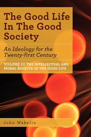 The Good Life In The Good Society - Volume III, Wakelin John