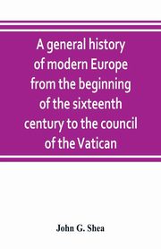 A general history of modern Europe from the beginning of the sixteenth century to the council of the Vatican, G. Shea John