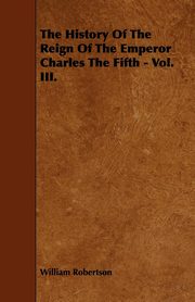 ksiazka tytu: The History Of The Reign Of The Emperor Charles The Fifth - Vol. III. autor: Robertson William