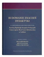 Budowanie znacze dydaktyki W szedziesit rocznic powstania Katedry Dydaktyki Instytutu Pedagogiki Uniwersytetu Marii Curie-Skodowskiej w Lublinie, 