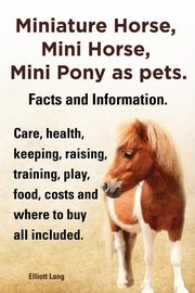 Miniature Horse, Mini Horse, Mini Pony as Pets. Facts and Information. Miniature Horses Care, Health, Keeping, Raising, Training, Play, Food, Costs an, Lang Elliott