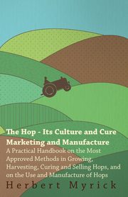 The Hop - Its Culture And Cure Marketing And Manufacture. A Practical Handbook On The Most Approved Methods In Growing, Harvesting, Curing And Selling Hops, And On The Use And Manufacture Of Hops, Myrick Herbert