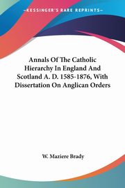 Annals Of The Catholic Hierarchy In England And Scotland A. D. 1585-1876, With Dissertation On Anglican Orders, Brady W. Maziere