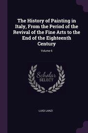 The History of Painting in Italy, From the Period of the Revival of the Fine Arts to the End of the Eighteenth Century; Volume 6, Lanzi Luigi