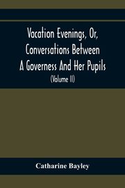Vacation Evenings, Or, Conversations Between A Governess And Her Pupils, Bayley Catharine