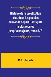 Histoire de la prostitution chez tous les peuples du monde depuis l'antiquit la plus recule jusqu'? nos jours, tome 5/6, Jacob P. L.