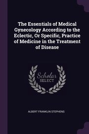 The Essentials of Medical Gynecology According to the Eclectic, Or Specific, Practice of Medicine in the Treatment of Disease, Stephens Albert Franklin