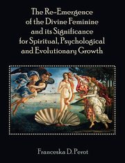 The Re-Emergence of the Divine Feminine and its Significance for Spiritual, Psychological and Evolutionary Growth, Perot Franceska