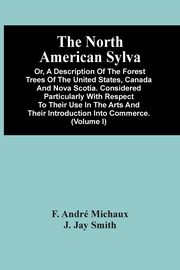 The North American Sylva; Or, A Description Of The Forest Trees Of The United States, Canada And Nova Scotia. Considered Particularly With Respect To Their Use In The Arts And Their Introduction Into Commerce. To Which Is Added A Description Of The Most U, Andr Michaux F.