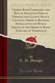 ksiazka tytu: Charge Book Comprising the Rite of Initiation Form of Opening and Closing Select Councils, Order of Business, Installation and Burial Service of the Order of Royal Templars of Temperance (Classic Reprint) autor: Munger R. D.