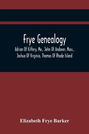 Frye Genealogy; Adrian Of Kittery, Me., John Of Andover, Mass., Joshua Of Virginia, Thomas Of Rhode Island, Frye Barker Elizabeth
