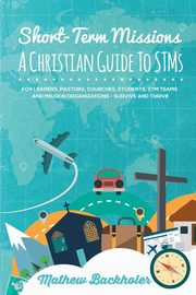 Short-Term Missions, A Christian Guide to STMs, for Leaders, Pastors, Churches, Students, STM Teams and Mission Organizations, Backholer Mathew