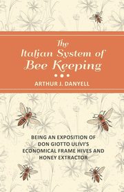 The Italian System of Bee Keeping - Being an Exposition of Don Giotto Ulivi's Economical Frame Hives and Honey Extractor, Danyell Arthur J.