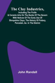 The Clay Industries, Including The Fictile & Ceramic Arts On The Banks Of The Severn With Notices Of The Early Use Of Shropshire Clays, The History Of Pottery, Porcelain, &C. In The District, Randall John