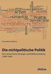 Die nichtpolitische Politik. Eine tschechische Strategie und Politikvorstellung (1890-1940)., Mathias Dalberg Dirk