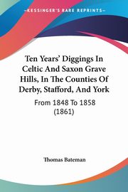 Ten Years' Diggings In Celtic And Saxon Grave Hills, In The Counties Of Derby, Stafford, And York, Bateman Thomas