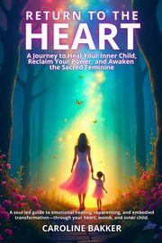 Return to the Heart - A Journey to Heal Your Inner Child, Reclaim Your Power, and Awaken the Sacred Feminine, Bakker Caroline