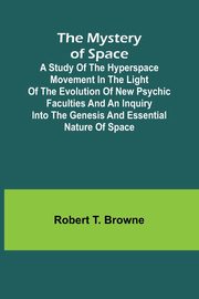 The Mystery of Space; A Study of the Hyperspace Movement in the Light of the Evolution of New Psychic Faculties and an Inquiry into the Genesis and Essential Nature of Space, T. Browne Robert