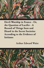 Devil-Worship in France - Or, the Question of Lucifer - A Record of Things Seen and Heard in the Secret Societies According to the Evidence of Initiates, Waite Arthur Edward