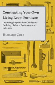 Constructing Your own Living Room Furniture - Including Step by Step Guides for Building, Tables, Bookcases and Cabinets, Cobb Hubbard