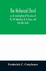 The historical Christ, or, An investigation of the views of Mr. J.M. Robertson, Dr. A. Drews, and Prof. W.B. Smith, C. Conybeare Frederick