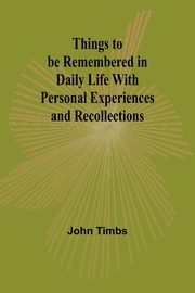 Things to be Remembered in Daily Life With Personal Experiences and Recollections, Timbs John