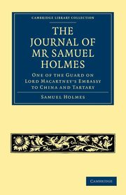 The Journal of MR Samuel Holmes, Serjeant-Major of the Xith Light Dragoons, During His Attendance, as One of the Guard on Lord Macartney's Embassy to, Holmes Samuel
