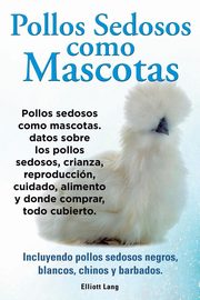 Pollos sedosos como mascotas. Datos sobre los Pollos Sedosos, crianza, reproduccin, cuidado, alimento y donde comprar, todo cubierto. Incluyendo pollos sedosos negros, blancos, chinos y barbados., Lang Elliott