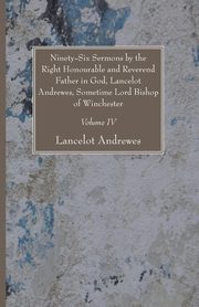 Ninety-Six Sermons by the Right Honourable and Reverend Father in God, Lancelot Andrewes, Sometime Lord Bishop of Winchester, Vol. IV, Andrewes Lancelot