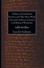 A Pattern of Catechistical Doctrine, and Other Minor Works of Lancelot Andrewes, Sometime Lord Bishop of Winchester, Andrewes Lancelot