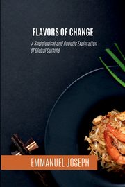 Flavors of Change, A Sociological and Robotic Exploration of Global Cuisine, Joseph Emmanuel