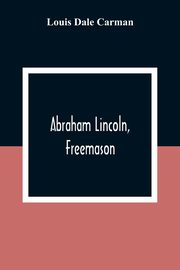 Abraham Lincoln, Freemason. An Address Delivered Before Harmony Lodge No. 17, F. A. A. M., Washington, D. C., January 28, 1914, Dale Carman Louis