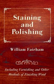 Staining and Polishing - Including Varnishing and Other Methods of Finishing Wood, Fairham William