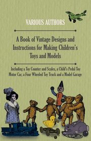 A Book of Vintage Designs and Instructions for Making Children's Toys and Models - Including a Toy Counter and Scales, a Child's Pedal Toy Motor Car, a Four Wheeled Toy Truck and a Model Garage, Various Authors