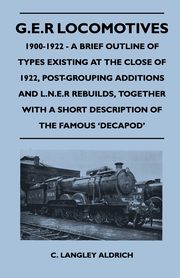 G.E.R Locomotives, 1900-1922 - A Brief Outline of Types Existing at the Close of 1922, Post-Grouping Additions and L.N.E.R Rebuilds, Together With a Short Description of the Famous 'Decapod', Aldrich C. Langley