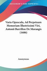 Varia Opuscula, Ad Perpetuam Memoriam Illustrissimi Viri, Antonii Barrillon De Morangis (1686), Anonymous