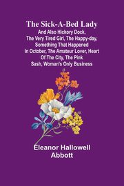 The Sick-a-Bed Lady; And Also Hickory Dock, The Very Tired Girl, The Happy-Day, Something That Happened in October, The Amateur Lover, Heart of The City, The Pink Sash, Woman's Only Business, Abbott Eleanor Hallowell