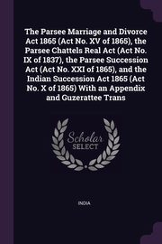 The Parsee Marriage and Divorce Act 1865 (Act No. XV of 1865), the Parsee Chattels Real Act (Act No. IX of 1837), the Parsee Succession Act (Act No. XXI of 1865), and the Indian Succession Act 1865 (Act No. X of 1865) With an Appendix and Guzerattee Trans, India