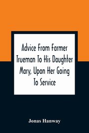 Advice From Farmer Trueman To His Daughter Mary, Upon Her Going To Service; In A Series Of Discourses, Designed To Promote The Welfare And True Interest Of Servants, With Reflections Of No Less Importance To Masters And Mistresses, Hanway Jonas
