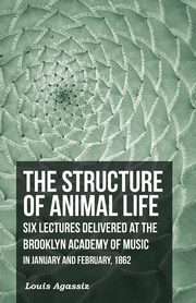 The Structure of Animal Life - Six Lectures Delivered at the Brooklyn Academy of Music in January and February, 1862, Agassiz Louis