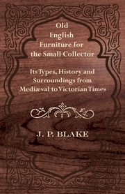 Old English Furniture for the Small Collector - Its Types, History and Surroundings from Medi?val to Victorian Times, Blake J. P.