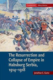 The Resurrection and Collapse of Empire in Habsburg Serbia, 1914 1918, Gumz Jonathan E.