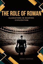 The Role of Roman Gladiators in Shaping Civilization, Morrison Jason F.