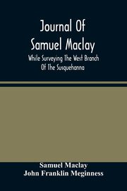 Journal Of Samuel Maclay, While Surveying The West Branch Of The Susquehanna, The Sinnemahoning And The Allegheny Rivers, In 1790, Maclay Samuel