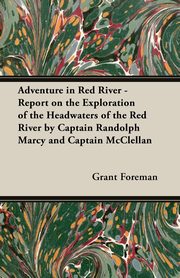 Adventure in Red River - Report on the Exploration of the Headwaters of the Red River by Captain Randolph Marcy and Captain McClellan, Foreman Grant