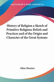 History of Religion a Sketch of Primitive Religious Beliefs and Practices and of the Origin and Character of the Great Systems, Menzies Allan