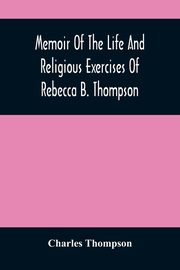 Memoir Of The Life And Religious Exercises Of Rebecca B. Thompson, A Minister In The Society Of Friends, Thompson Charles